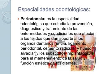 Especialidades odontológicas:


Periodoncia: es la especialidad
odontológica que estudia la prevención,
diagnostico y tratamiento de las
enfermedades y condiciones que afectan
a los tejidos que dan soporte a los
órganos dentarios (encía, ligamento
periodontal, cemento radicular y hueso
alveolar)y los substitutos implantados,
para el mantenimiento de la salud y
función estética de los dientes.

 