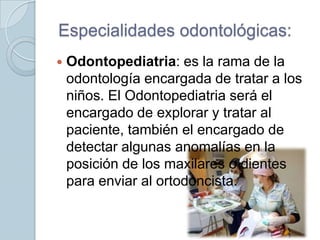 Especialidades odontológicas:


Odontopediatria: es la rama de la
odontología encargada de tratar a los
niños. El Odontopediatria será el
encargado de explorar y tratar al
paciente, también el encargado de
detectar algunas anomalías en la
posición de los maxilares o dientes
para enviar al ortodoncista.

 
