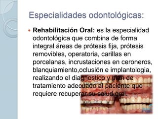 Especialidades odontológicas:


Rehabilitación Oral: es la especialidad
odontológica que combina de forma
integral áreas de prótesis fija, prótesis
removibles, operatoria, carillas en
porcelanas, incrustaciones en ceroneros,
blanquiamiento,oclusión e implantologia,
realizando el diagnostico y plan de
tratamiento adecuado al paciente que
requiere recuperar su salud oral.

 
