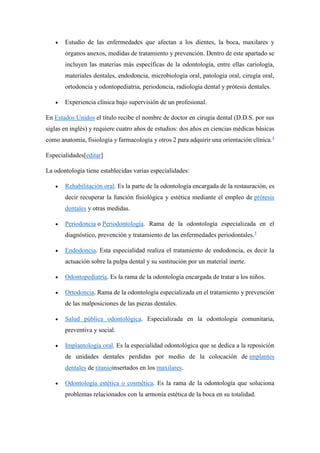  Estudio de las enfermedades que afectan a los dientes, la boca, maxilares y
órganos anexos, medidas de tratamiento y prevención. Dentro de este apartado se
incluyen las materias más específicas de la odontología, entre ellas cariología,
materiales dentales, endodoncia, microbiología oral, patología oral, cirugía oral,
ortodoncia y odontopediatria, periodoncia, radiología dental y prótesis dentales.
 Experiencia clínica bajo supervisión de un profesional.
En Estados Unidos el título recibe el nombre de doctor en cirugía dental (D.D.S. por sus
siglas en inglés) y requiere cuatro años de estudios: dos años en ciencias médicas básicas
como anatomía, fisiología y farmacología y otros 2 para adquirir una orientación clínica.4
Especialidades[editar]
La odontología tiene establecidas varias especialidades:
 Rehabilitación oral. Es la parte de la odontología encargada de la restauración, es
decir recuperar la función fisiológica y estética mediante el empleo de prótesis
dentales y otras medidas.
 Periodoncia o Periodontología. Rama de la odontología especializada en el
diagnóstico, prevención y tratamiento de las enfermedades periodontales.5
 Endodoncia. Esta especialidad realiza el tratamiento de endodoncia, es decir la
actuación sobre la pulpa dental y su sustitución por un material inerte.
 Odontopediatría. Es la rama de la odontología encargada de tratar a los niños.
 Ortodoncia. Rama de la odontología especializada en el tratamiento y prevención
de las malposiciones de las piezas dentales.
 Salud pública odontológica. Especializada en la odontología comunitaria,
preventiva y social.
 Implantología oral. Es la especialidad odontológica que se dedica a la reposición
de unidades dentales perdidas por medio de la colocación de implantes
dentales de titanioinsertados en los maxilares.
 Odontología estética o cosmética. Es la rama de la odontología que soluciona
problemas relacionados con la armonía estética de la boca en su totalidad.
 