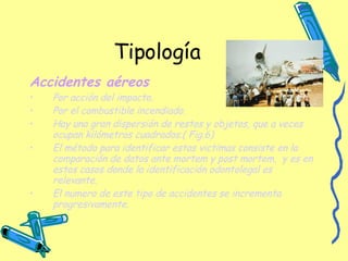 Tipología Accidentes aéreos   Por acción del impacto. Por el combustible incendiado. Hay una gran dispersión de restos y objetos, que a veces ocupan kilómetros cuadrados.( Fig.6) El método para identificar estas victimas consiste en la comparación de datos ante mortem y post mortem,  y es en estos casos donde la identificación odontolegal es relevante. El numero de este tipo de accidentes se incrementa progresivamente.  