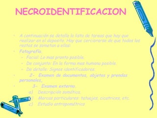 NECROIDENTIFICACION A continuación se detalla la lista de tareas que hay que realizar en el deposito. Hay que cerciorarse de que todos los restos se sometan a ellas: Fotografía. Facial: Lo mas pronto posible. De conjunto: En la forma mas humana posible. De detalle: Signos identificadores. 2-  Examen de documentos, objetos y prendas personales . 3-  Examen externo. a)  Descripción somática. b)  Marcas particulares: tatuajes, cicatrices, etc. c)  Estudio antropométrico   