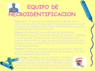 EQUIPO DE NECROIDENTIFICACION   Supervisor:  El deposito de cadáveres debe dejarse bajo la supervisión de un profesional experimentado que organice tanto el trabajo de autopsias como la tarea identificadora y supervise la disponibilidad final de los restos. Enlaces:  Es primordial la coordinación de las distintas autoridades que participan en la solución del desastre. Asimismo, si el personal de oficina no tiene vinculación orgánica con el juzgado debe existir un canal de comunicación directa con este, para que el juez correspondiente sea informado sobre el estado de las investigaciones. Forenses:  Puede ser necesario que mas de un medico forense queden encargados de la realización de las necropsias. Ello debe hacerse mediante orden judicial. Odontólogos Forenses : Los que encabecen el equipo deben ser expertos en esta tarea. Los odontólogos de la región pueden ser llamados a colaborar en las tareas, mediante orden judicial, idealmente, los odontólogos deberían estar interesados en el tema y participar en programas de  educación continuada. 