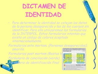 DICTAMEN DE IDENTIDAD   Para determinar la identidad se cotejan los datos de la persona desaparecida y los de los cuerpos sin identificar. Para ello utilizaremos los formularios de la INTERPOL. Estos formularios intentan que exista un código de colores aceptado internacionalmente. Formularios ante mortem. (Personas desaparecidas): amarillo. Formularios post mortem (Restos humanos): rosado. Formulario de conciliación (verde) Formulario de identificación final   