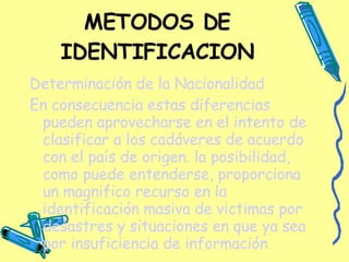 METODOS DE IDENTIFICACION Determinación de la Nacionalidad En consecuencia estas diferencias pueden aprovecharse en el intento de clasificar a los cadáveres de acuerdo con el país de origen. la posibilidad, como puede entenderse, proporciona un magnifico recurso en la identificación masiva de victimas por desastres y situaciones en que ya sea por insuficiencia de información 
