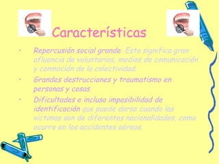 Características Repercusión social grande : Esto significa gran afluencia de voluntarios, medios de comunicación y conmoción de la colectividad. Grandes destrucciones y traumatismo en personas y cosas . Dificultades e incluso imposibilidad de identificación  que puede darse cuando las victimas son de diferentes nacionalidades, como ocurre en los accidentes aéreos. 