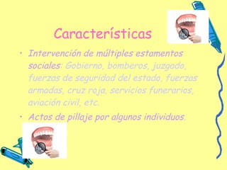 Características Intervención de múltiples estamentos sociales : Gobierno, bomberos, juzgado, fuerzas de seguridad del estado, fuerzas armadas, cruz roja, servicios funerarios, aviación civil, etc. Actos de pillaje por algunos individuos . 