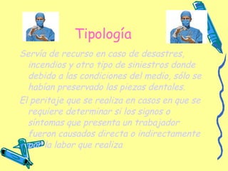 Tipología Servía de recurso en caso de desastres, incendios y otro tipo de siniestros donde debido a las condiciones del medio, sólo se habían preservado las piezas dentales.   El peritaje que se realiza en casos en que se requiere determinar si los signos o síntomas que presenta un trabajador fueron causados directa o indirectamente por la labor que realiza 