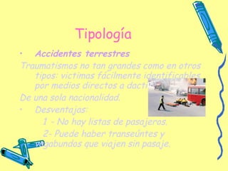 Tipología Accidentes terrestres   Traumatismos no tan grandes como en otros tipos: victimas fácilmente identificables por medios directos a dactiloscopia. De una sola nacionalidad. Desventajas: 1   - No hay listas de pasajeros. 2- Puede haber transeúntes y vagabundos que viajen sin pasaje. 