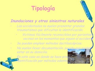 Tipología Inundaciones y otros siniestros naturales   Los accidentados no suelen presentar grandes traumatismos que dificultan la identificación. Victimas fácilmente reconocibles por parientes o vecinos en los momentos que siguen al accidente. Se pueden emplear métodos dactiloscópicos. No suelen llevar documentación, puesto que suelen estar en su domicilio. En este caso es donde se hace precisa la identificación por métodos odontológicos   