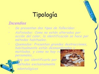 Tipología Incendios Se presentan dos tipos de fallecidos: Asfixiados: Como no están alterados por acción del calor, la identificación se hace por métodos habituales. Quemados: Presentan grandes destrucciones, habitualmente están desmembrados y mutilados, y como no hay ropa ni objetos personales, hay que identificarlo por  métodos exclusivamente odontológicos   