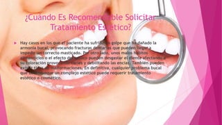 ¿Cuándo Es Recomendable Solicitar
Tratamiento Estético?
 Hay casos en los que el paciente ha sufrido un golpe que ha dañado la
armonía bucal, provocando fracturas dentarias que pueden llegar a
impedir un correcto masticado. Por otro lado, unos malos hábitos
alimenticios o el efecto del tabaco pueden desgastar el diente afectando a
su coloración provocando caries y debilitando las encías. También pueden
existir tipos de malformaciones. En definitiva, cualquier problema bucal
que desemboque un complejo estético puede requerir tratamiento
estético o cosmético.
 