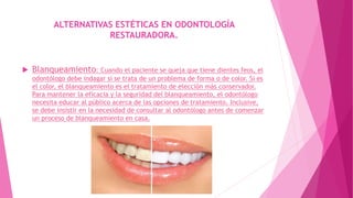 ALTERNATIVAS ESTÉTICAS EN ODONTOLOGÍA
RESTAURADORA.
 Blanqueamiento: Cuando el paciente se queja que tiene dientes feos, el
odontólogo debe indagar si se trata de un problema de forma o de color. Si es
el color, el blanqueamiento es el tratamiento de elección más conservador.
Para mantener la eficacia y la seguridad del blanqueamiento, el odontólogo
necesita educar al público acerca de las opciones de tratamiento. Inclusive,
se debe insistir en la necesidad de consultar al odontólogo antes de comenzar
un proceso de blanqueamiento en casa.
 