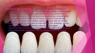  Carillas de cerámica: La odontología adhesiva ha brindado
grandes oportunidades a los odontólogos para lograr restauraciones
estéticas, reducir la hipersensibilidad dentinaria, preservar la
estructura dental y crear sonrisas más placenteras. Actualmente,
se ha logrado unión entre la porcelana y la estructura dental
adecuada. El mejorar la calidad estética de este tipo de carillas
continua siendo un reto para la odontología. Sin embargo, se han
desarrollado nuevos materiales y técnicas para lograr
restauraciones armoniosas. La expectativa de vida y la estética de
esta restauración sobrepasa la de las restauraciones de resina.
 