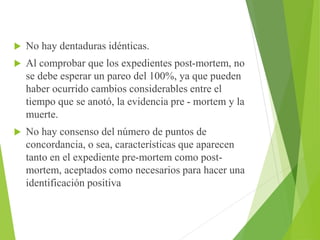  No hay dentaduras idénticas. 
 Al comprobar que los expedientes post-mortem, no 
se debe esperar un pareo del 100%, ya que pueden 
haber ocurrido cambios considerables entre el 
tiempo que se anotó, la evidencia pre - mortem y la 
muerte. 
 No hay consenso del número de puntos de 
concordancia, o sea, características que aparecen 
tanto en el expediente pre-mortem como post-mortem, 
aceptados como necesarios para hacer una 
identificación positiva 
 