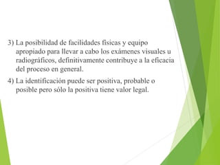 3) La posibilidad de facilidades físicas y equipo 
apropiado para llevar a cabo los exámenes visuales u 
radiográficos, definitivamente contribuye a la eficacia 
del proceso en general. 
4) La identificación puede ser positiva, probable o 
posible pero sólo la positiva tiene valor legal. 
 