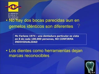 No hay dos bocas parecidas aun en gemelos idénticos son diferentes  ?  Los dientes como herramientas dejan marcas reconocibles Mc Farlane 1974 : una dentadura particular es vista en 8 de cada 100.000 personas, NO CONFIRMA INDIVIDUALIDAD G.B.P 