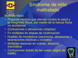 Síndrome de niño maltratado Maltrato físico Propiciar heridas que atenten contra la salud y la integridad física, por medio de la fuerza física no accidental. Contusiones o abrasiones (objetos) Fx múltiples en etapas de cicatrización Huellas de mordedura (equimosis, abrasiones o laceraciones elípticas u ovoides) Múltiples lesiones en cráneo, alopecia traumática Contuciones detrás de las orejas (signo de battle) G.B.P 
