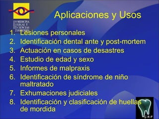 Aplicaciones y Usos Lesiones personales Identificación dental ante y post-mortem Actuación en casos de desastres Estudio de edad y sexo Informes de malpraxis Identificación de síndrome de niño maltratado Exhumaciones judiciales Identificación y clasificación de huellas de mordida G.B.P 