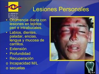Lesiones Personales Ocurrencia diaria con lesiones en tejidos peri e intrabucales. Labios, dientes, paladar, encias, lengua y mucosa de carrillos. Extensión  Profundidad Recuperación  Incapacidad M/L secuelas G.B.P 