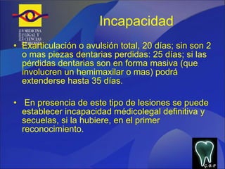 Incapacidad  Exarticulación o avulsión total, 20 días; sin son 2 o mas piezas dentarias perdidas: 25 días; si las pérdidas dentarias son en forma masiva (que involucren un hemimaxilar o mas) podrá extenderse hasta 35 días.  En presencia de este tipo de lesiones se puede establecer incapacidad médicolegal definitiva y secuelas, si la hubiere, en el primer reconocimiento. G.B.P 