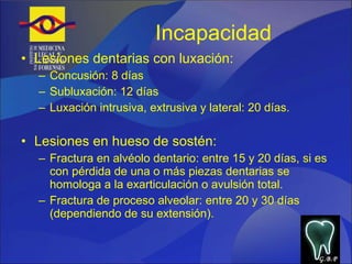 Incapacidad  Lesiones dentarias con luxación: Concusión: 8 días Subluxación: 12 días Luxación intrusiva, extrusiva y lateral: 20 días. Lesiones en hueso de sostén: Fractura en alvéolo dentario: entre 15 y 20 días, si es con pérdida de una o más piezas dentarias se homologa a la exarticulación o avulsión total. Fractura de proceso alveolar: entre 20 y 30 días (dependiendo de su extensión). G.B.P 
