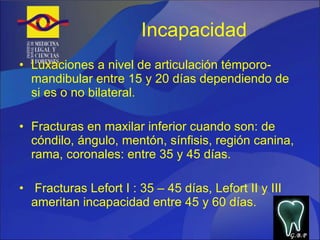 Incapacidad  Luxaciones a nivel de articulación témporo-mandibular entre 15 y 20 días dependiendo de si es o no bilateral. Fracturas en maxilar inferior cuando son: de cóndilo, ángulo, mentón, sínfisis, región canina, rama, coronales: entre 35 y 45 días. Fracturas Lefort I : 35 – 45 días, Lefort II y III ameritan incapacidad entre 45 y 60 días. G.B.P 