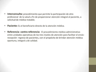 • Interconsulta: procedimiento que permite la participación de otro
profesional de la salud a fin de proporcionar atención integral al paciente, a
solicitud de médico tratable.

• Paciente: Es el beneficiario directo de la atención médica.
• Referencia- contra referencia: El procedimiento médico administrativo
entre unidades operativas de los tres niveles de atención para facilitar el envíorecepción- regreso de pacientes, con el propósito de brindar atención médica
oportuna, integral y de calidad.

 