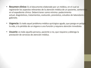 • Resumen clínico: Es el documento elaborado por un médico, en el cual se
registrarán los aspectos relevantes de la atención médica de un paciente, contenidos
en el expediente clínico. Deberá tener como mínimo: padecimiento
actual, diagnósticos, tratamientos, evolución, pronóstico, estudios de laboratorio y
gabinete.

• Urgencia: Es todo aquel problema médico quirúrgico agudo, que ponga en peligro
la vida, o la pérdida de un órgano o una función y requiera atención inmediata.

• Usuario: es toda aquella persona, paciente o no, que requiera y obtenga la
prestación de servicios de atención médica.

 