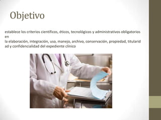 Objetivo
establece los criterios científicos, éticos, tecnológicos y administrativos obligatorios
en
la elaboración, integración, uso, manejo, archivo, conservación, propiedad, titularid
ad y confidencialidad del expediente clínico

 