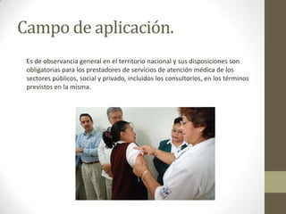Campo de aplicación.
Es de observancia general en el territorio nacional y sus disposiciones son
obligatorias para los prestadores de servicios de atención médica de los
sectores públicos, social y privado, incluidos los consultorios, en los términos
previstos en la misma.

 