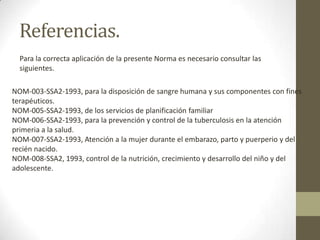 Referencias.
Para la correcta aplicación de la presente Norma es necesario consultar las
siguientes.
NOM-003-SSA2-1993, para la disposición de sangre humana y sus componentes con fines
terapéuticos.
NOM-005-SSA2-1993, de los servicios de planificación familiar
NOM-006-SSA2-1993, para la prevención y control de la tuberculosis en la atención
primeria a la salud.
NOM-007-SSA2-1993, Atención a la mujer durante el embarazo, parto y puerperio y del
recién nacido.
NOM-008-SSA2, 1993, control de la nutrición, crecimiento y desarrollo del niño y del
adolescente.

 