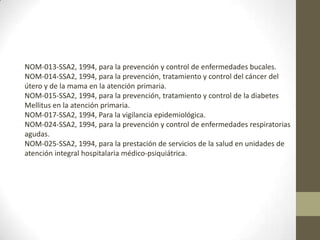 NOM-013-SSA2, 1994, para la prevención y control de enfermedades bucales.
NOM-014-SSA2, 1994, para la prevención, tratamiento y control del cáncer del
útero y de la mama en la atención primaria.
NOM-015-SSA2, 1994, para la prevención, tratamiento y control de la diabetes
Mellitus en la atención primaria.
NOM-017-SSA2, 1994, Para la vigilancia epidemiológica.
NOM-024-SSA2, 1994, para la prevención y control de enfermedades respiratorias
agudas.
NOM-025-SSA2, 1994, para la prestación de servicios de la salud en unidades de
atención integral hospitalaria médico-psiquiátrica.

 