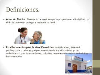 Definiciones.
• Atención Médica: El conjunto de servicios que se proporcionan al individuo, con
el fin de promover, proteger y restaurar su salud.

• Establecimientos para la atención médica: es todo aquél, fijo móvil;
público, social o privado, que preste servicios de atención médica ya sea
ambulatoria o para internamiento, cualquiera que sea su denominación incluidos
los consultorios.

 