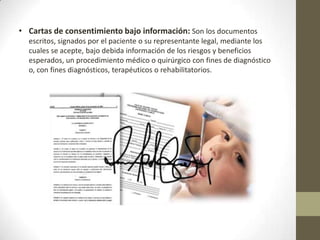 • Cartas de consentimiento bajo información: Son los documentos
escritos, signados por el paciente o su representante legal, mediante los
cuales se acepte, bajo debida información de los riesgos y beneficios
esperados, un procedimiento médico o quirúrgico con fines de diagnóstico
o, con fines diagnósticos, terapéuticos o rehabilitatorios.

 