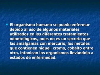El organismo humano se puede enfermar debido al uso de algunos materiales utilizados en los diferentes tratamientos odontológicos, pues no es un secreto que las amalgamas con mercurio, los metales que contienen níquel, cromo, cobalto entre otro, intoxican los organismos llevándolo a estados de enfermedad. 