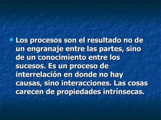 Los procesos son el resultado no de un engranaje entre las partes, sino de un conocimiento entre los sucesos. Es un proceso de  interrelación en donde no hay causas, sino interacciones. Las cosas carecen de propiedades intrínsecas. 