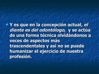 Y es que en la concepción actual,  el diente es del odontólogo ,  y se actúa de una forma técnica olvidándonos a veces de aspectos más trascendentales y así no se puede humanizar el ejercicio de nuestra profesión.   