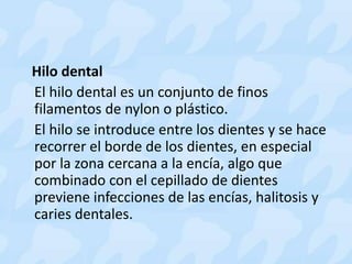 Hilo dental
El hilo dental es un conjunto de finos
filamentos de nylon o plástico.
El hilo se introduce entre los dientes y se hace
recorrer el borde de los dientes, en especial
por la zona cercana a la encía, algo que
combinado con el cepillado de dientes
previene infecciones de las encías, halitosis y
caries dentales.
 