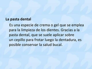 La pasta dental
Es una especie de crema o gel que se emplea
para la limpieza de los dientes. Gracias a la
pasta dental, que se suele aplicar sobre
un cepillo para frotar luego la dentadura, es
posible conservar la salud bucal.
 