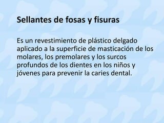 Sellantes de fosas y fisuras
Es un revestimiento de plástico delgado
aplicado a la superficie de masticación de los
molares, los premolares y los surcos
profundos de los dientes en los niños y
jóvenes para prevenir la caries dental.
 