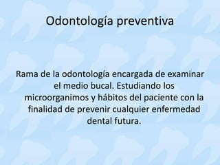 Odontología preventiva
Rama de la odontología encargada de examinar
el medio bucal. Estudiando los
microorganimos y hábitos del paciente con la
finalidad de prevenir cualquier enfermedad
dental futura.
 