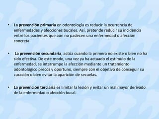 • La prevención primaria en odontología es reducir la ocurrencia de
enfermedades y afecciones bucales. Así, pretende reducir su incidencia
entre los pacientes que aún no padecen una enfermedad o afección
concreta.
• La prevención secundaria, actúa cuando la primera no existe o bien no ha
sido efectiva. De este modo, una vez ya ha actuado el estímulo de la
enfermedad, se interrumpe la afección mediante un tratamiento
odontológico precoz y oportuno, siempre con el objetivo de conseguir su
curación o bien evitar la aparición de secuelas.
• La prevención terciaria es limitar la lesión y evitar un mal mayor derivado
de la enfermedad o afección bucal.
 