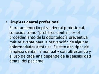 • Limpieza dental profesional
El tratamiento limpieza dental profesional,
conocida como "profilaxis dental", es el
procedimiento de la odontología preventiva
más relevante para la prevención de algunas
enfermedades dentales. Existen dos tipos de
limpieza dental, la manual y con ultrasonido y
el uso de cada una depende de la sensibilidad
dental del paciente.
 