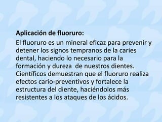 Aplicación de fluoruro:
El fluoruro es un mineral eficaz para prevenir y
detener los signos tempranos de la caries
dental, haciendo lo necesario para la
formación y dureza de nuestros dientes.
Científicos demuestran que el fluoruro realiza
efectos cario-preventivos y fortalece la
estructura del diente, haciéndolos más
resistentes a los ataques de los ácidos.
 