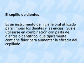 El cepillo de dientes
Es un instrumento de higiene oral utilizado
para limpiar los dientes y las encías.. Suele
utilizarse en combinación con pasta de
dientes o dentífrico, que típicamente
contiene flúor para aumentar la eficacia del
cepillado.
 