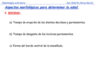 Odontología veterinaria                              Dra. Emérita Abreu García

  Aspectos morfológicos para determinar la edad
  2. BOVINO:


       a) Tiempo de erupción de los dientes deciduos y permanentes.



       b) Tiempo de desgaste de los incisivos permanentes.



       c) Forma del borde ventral de la mandíbula.
 