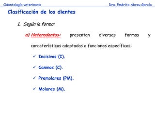 Odontología veterinaria                               Dra. Emérita Abreu García

  Clasificación de los dientes

        1. Según la forma:

             a) Heterodontos:       presentan    diversas      formas       y

                características adaptadas a funciones específicas:

                  Incisivos (I).

                  Caninos (C).

                  Premolares (PM).

                  Molares (M).
 