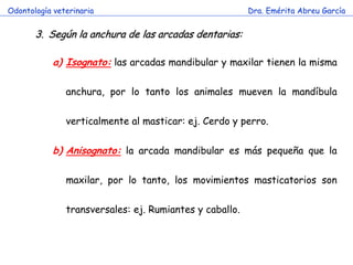 Odontología veterinaria                                  Dra. Emérita Abreu García


       3. Según la anchura de las arcadas dentarias:

            a) Isognato: las arcadas mandibular y maxilar tienen la misma

               anchura, por lo tanto los animales mueven la mandíbula

               verticalmente al masticar: ej. Cerdo y perro.

            b) Anisognato: la arcada mandibular es más pequeña que la

               maxilar, por lo tanto, los movimientos masticatorios son

               transversales: ej. Rumiantes y caballo.
 