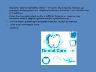 • Programa y desarrolla campañas, charlas y actividades de promoción y educación que
potencian los hábitos preventivos e higiénicos sanitarios como las características alimenticias
de la población.
• Provee de asistencia dental adecuada a la población dirigiendo un equipo de salud
bucodental donde se integran higienistas dentales y personal auxiliar.
• Realiza el control epidemiológico del estado de salud de un grupo de población.
• Llevan a cabo investigación clínica
• Docencia .
 